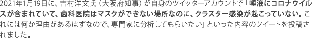 唾液にコロナウイルスが含まれていて、歯科医院はマスクができない場所なのに、クラスター感染が起こっていない。これには何か理由があるはずなので、専門家に分析してもらいたい