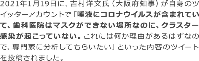 唾液にコロナウイルスが含まれていて、歯科医院はマスクができない場所なのに、クラスター感染が起こっていない。これには何か理由があるはずなので、専門家に分析してもらいたい