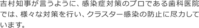 吉村知事が言うように、感染症対策のプロである歯科医院では、様々な対策を行い、クラスター感染の防止に尽力しています。