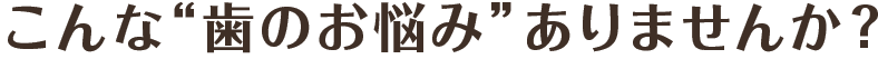 こんな“歯のお悩み”ありませんか？