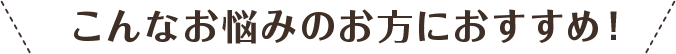 こんな悩みのお方におすすめ！